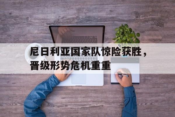开云体育网页版-关于尼日利亚国家队惊险获胜，晋级形势危机重重的信息