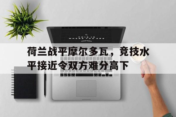 开云体育亚洲官网-包含荷兰战平摩尔多瓦，竞技水平接近令双方难分高下的词条