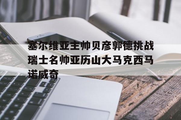开云体育官网入口-关于塞尔维亚主帅贝彦郭德挑战瑞士名帅亚历山大马克西马诺威奇的信息