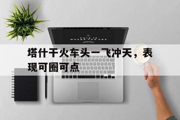 开云体育网页版登录入口-关于塔什干火车头一飞冲天，表现可圈可点的信息
