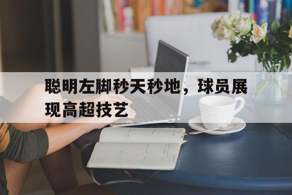 关于聪明左脚秒天秒地，球员展现高超技艺的信息